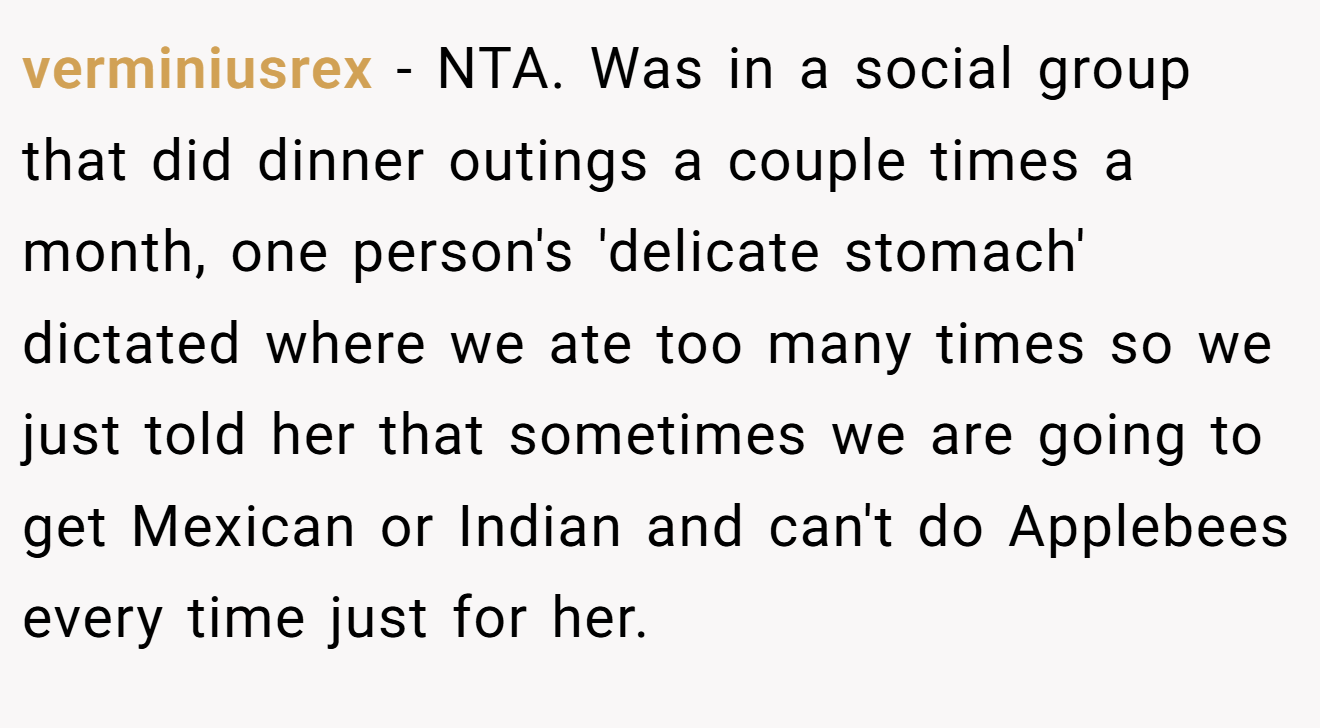 verminiusrex - NTA. Was in a social group that did dinner outings a couple times a month, one person's 'delicate stomach' dictated where we ate too many times so we just told her that sometimes we are going to get Mexican or Indian and can't do Applebees every time just for her.