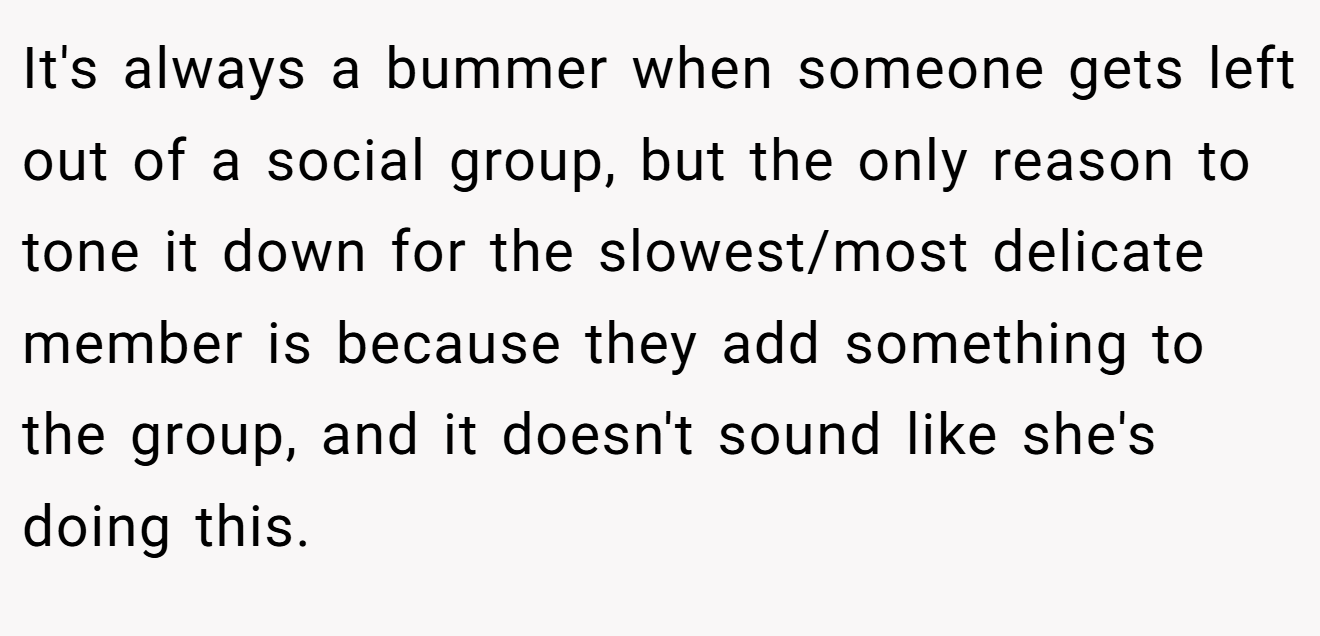 It's always a bummer when someone gets left out of a social group, but the only reason to tone it down for the slowest/most delicate member is because they add something to the group, and it doesn't sound like she's doing this.