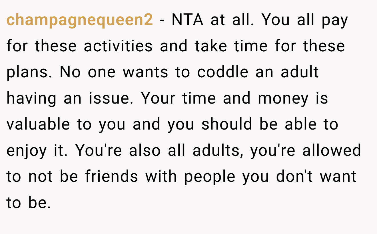 champagnequeen2 - NTA at all. You all pay for these activities and take time for these plans. No one wants to coddle an adult having an issue. Your time and money is valuable to you and you should be able to enjoy it. You're also all adults, you're allowed to not be friends with people you don't want to be.
