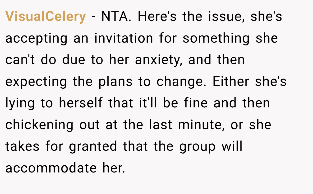 VisualCelery - NTA. Here's the issue, she's accepting an invitation for something she can't do due to her anxiety, and then expecting the plans to change. Either she's lying to herself that it'll be fine and then chickening out at the last minute, or she takes for granted that the group will accommodate her.