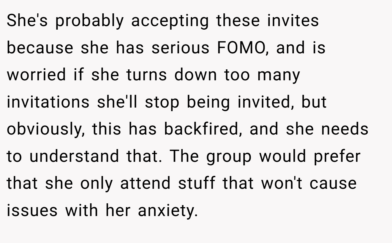 She's probably accepting these invites because she has serious FOMO, and is worried if she turns down too many invitations she'll stop being invited, but obviously, this has backfired, and she needs to understand that. The group would prefer that she only attend stuff that won't cause issues with her anxiety.