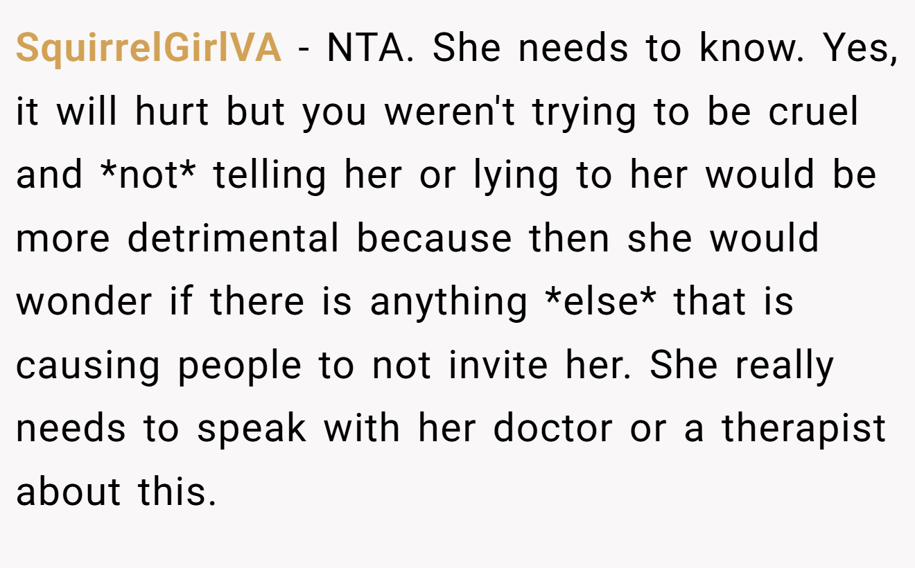 SquirrelGirlVA - NTA. She needs to know. Yes, it will hurt but you weren't trying to be cruel and *not* telling her or lying to her would be more detrimental because then she would wonder if there is anything *else* that is causing people to not invite her. She really needs to speak with her doctor or a therapist about this.
