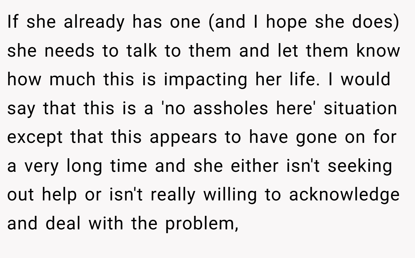 If she already has one (and I hope she does) she needs to talk to them and let them know how much this is impacting her life. I would say that this is a 'no assholes here' situation except that this appears to have gone on for a very long time and she either isn't seeking out help or isn't really willing to acknowledge and deal with the problem,