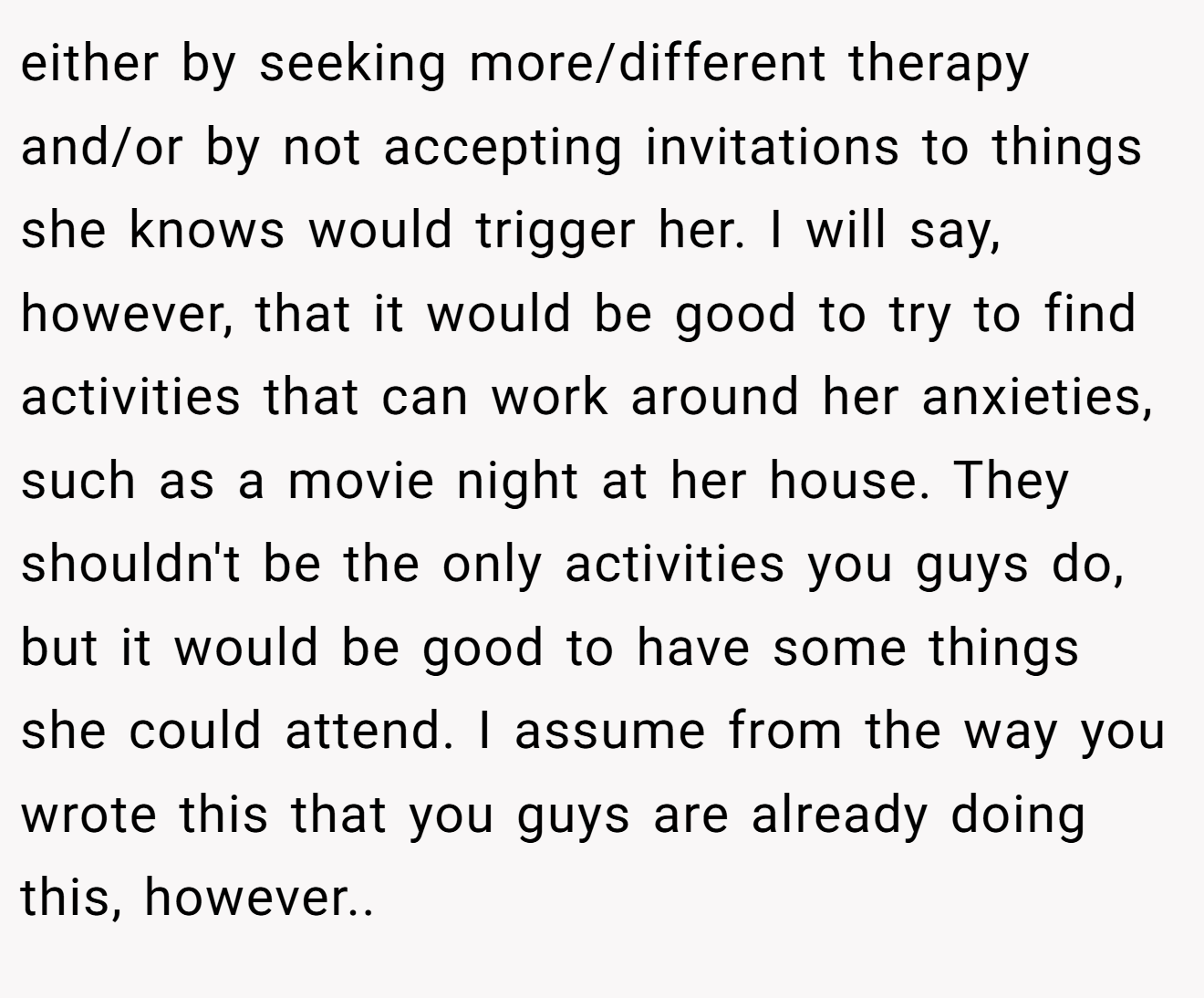 either by seeking more/different therapy and/or by not accepting invitations to things she knows would trigger her. I will say, however, that it would be good to try to find activities that can work around her anxieties, such as a movie night at her house. They shouldn't be the only activities you guys do, but it would be good to have some things she could attend. I assume from the way you wrote this that you guys are already doing this, however..