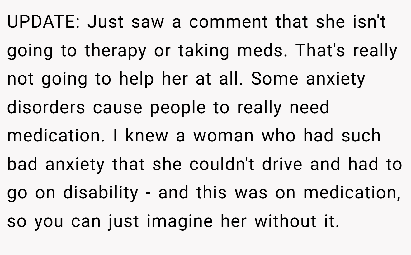 UPDATE: Just saw a comment that she isn't going to therapy or taking meds. That's really not going to help her at all. Some anxiety disorders cause people to really need medication. I knew a woman who had such bad anxiety that she couldn't drive and had to go on disability - and this was on medication, so you can just imagine her without it.