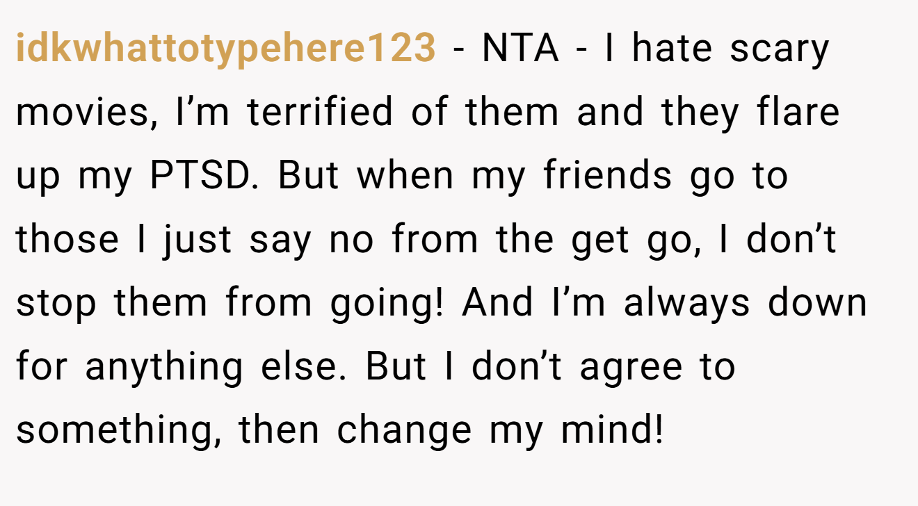 idkwhattotypehere123 - NTA - I hate scary movies, I’m terrified of them and they flare up my PTSD. But when my friends go to those I just say no from the get go, I don’t stop them from going! And I’m always down for anything else. But I don’t agree to something, then change my mind!
