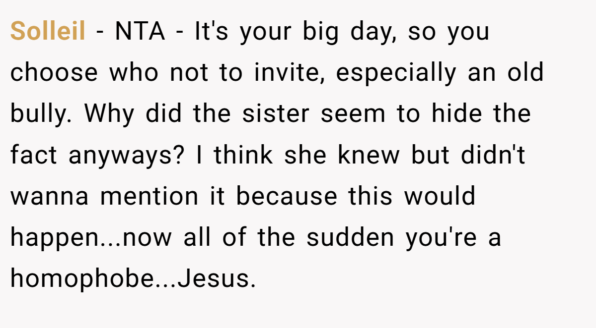 Solleil − NTA - It's your big day, so you choose who not to invite, especially an old bully. Why did the sister seem to hide the fact anyways? I think she knew but didn't wanna mention it because this would happen...now all of the sudden you're a homophobe...Jesus.