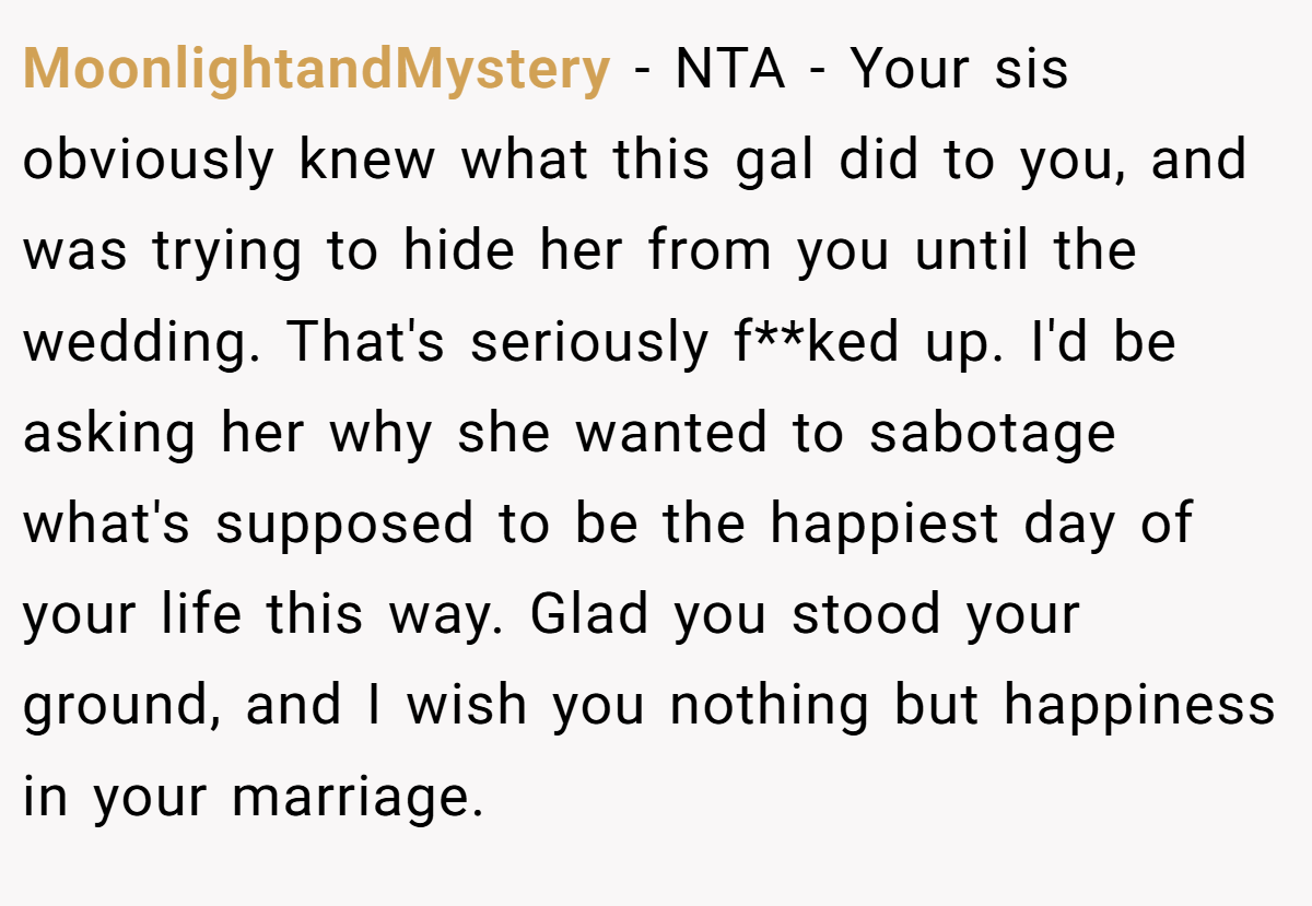 MoonlightandMystery − NTA - Your sis obviously knew what this gal did to you, and was trying to hide her from you until the wedding. That's seriously f**ked up. I'd be asking her why she wanted to sabotage what's supposed to be the happiest day of your life this way. Glad you stood your ground, and I wish you nothing but happiness in your marriage.