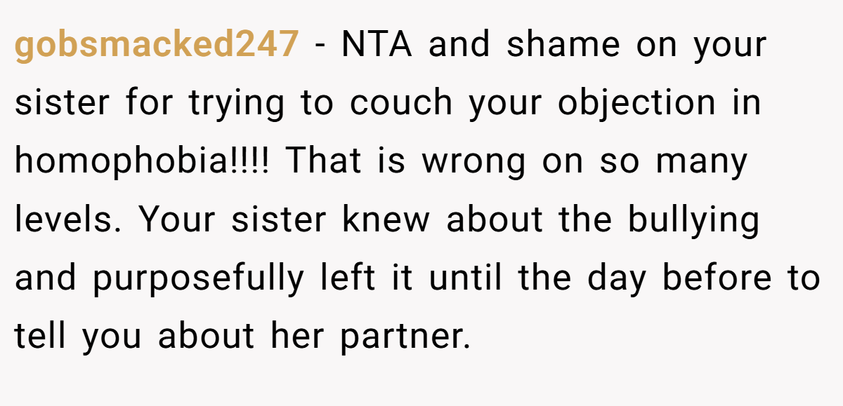 gobsmacked247 − NTA and shame on your sister for trying to couch your objection in homophobia!!!! That is wrong on so many levels. Your sister knew about the bullying and purposefully left it until the day before to tell you about her partner.