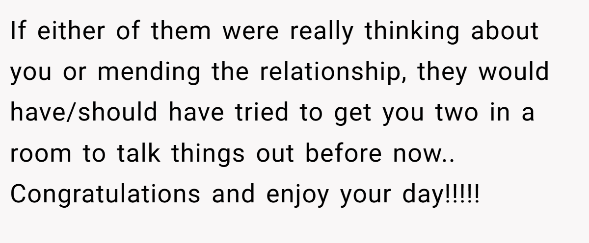 If either of them were really thinking about you or mending the relationship, they would have/should have tried to get you two in a room to talk things out before now.. Congratulations and enjoy your day!!!!!