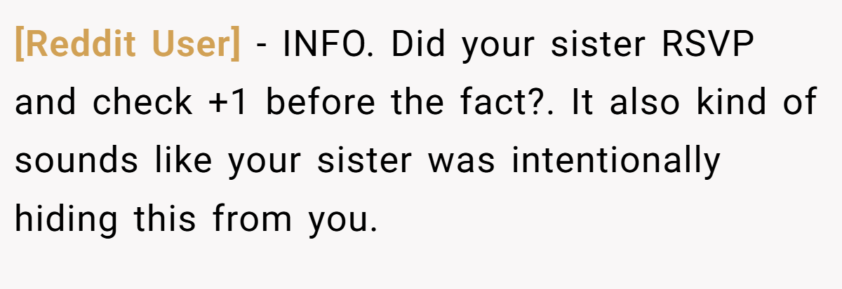 [Reddit User] − INFO. Did your sister RSVP and check +1 before the fact?. It also kind of sounds like your sister was intentionally hiding this from you.