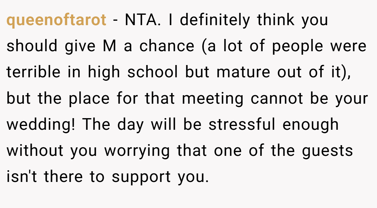 queenoftarot − NTA. I definitely think you should give M a chance (a lot of people were terrible in high school but mature out of it), but the place for that meeting cannot be your wedding! The day will be stressful enough without you worrying that one of the guests isn't there to support you.
