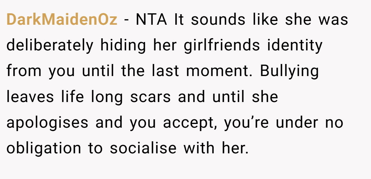 DarkMaidenOz − NTA It sounds like she was deliberately hiding her girlfriends identity from you until the last moment. Bullying leaves life long scars and until she apologises and you accept, you’re under no obligation to socialise with her.