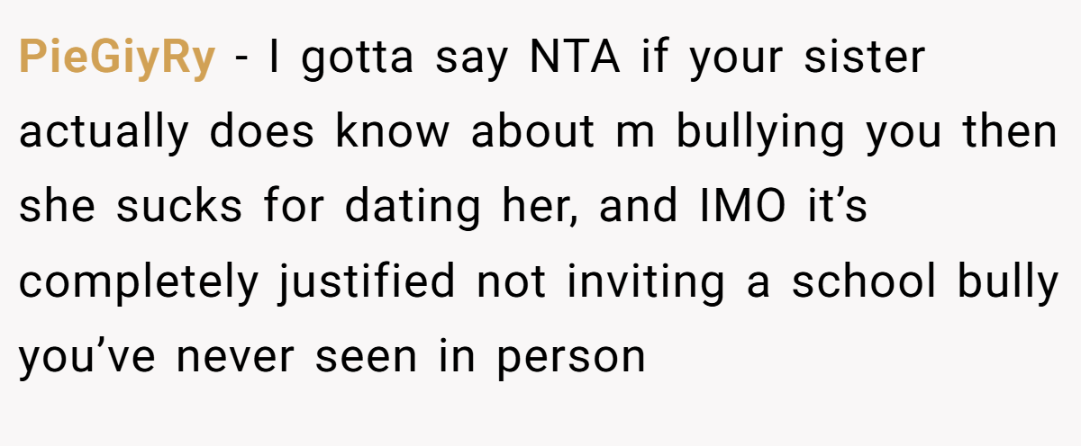 PieGiyRy − I gotta say NTA if your sister actually does know about m bullying you then she sucks for dating her, and IMO it’s completely justified not inviting a school bully you’ve never seen in person