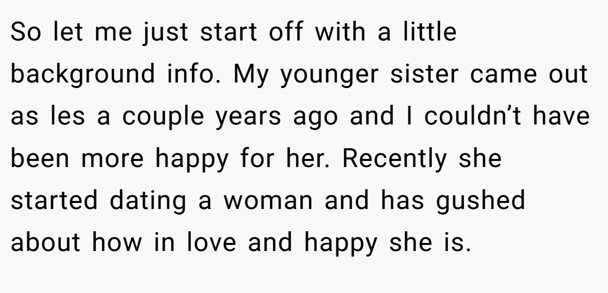 So let me just start off with a little background info. My younger sister came out as les a couple years ago and I couldn’t have been more happy for her. Recently she started dating a woman and has gushed about how in love and happy she is.