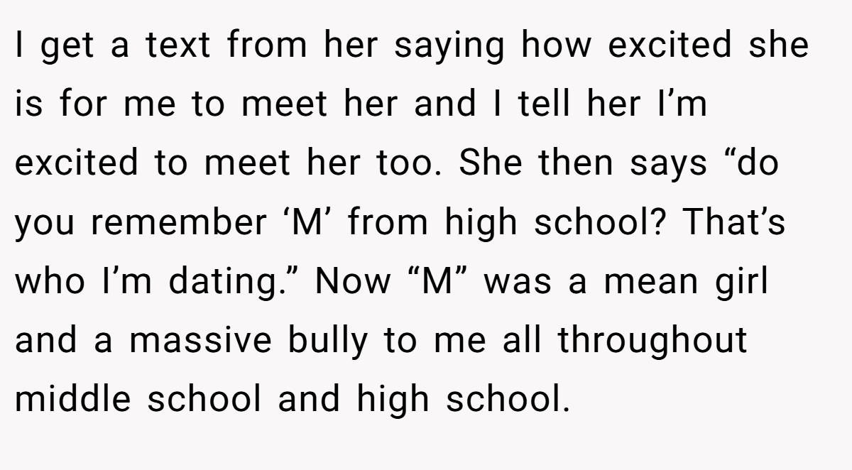 I get a text from her saying how excited she is for me to meet her and I tell her I’m excited to meet her too. She then says “do you remember ‘M’ from high school? That’s who I’m dating.” Now “M” was a mean girl and a massive bully to me all throughout middle school and high school.