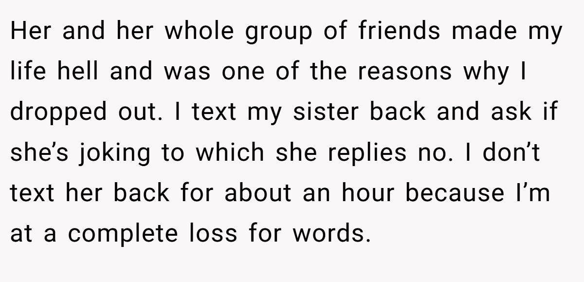 Her and her whole group of friends made my life hell and was one of the reasons why I dropped out. I text my sister back and ask if she’s joking to which she replies no. I don’t text her back for about an hour because I’m at a complete loss for words.