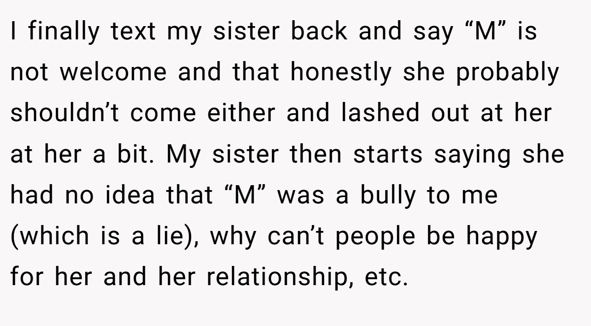 I finally text my sister back and say “M” is not welcome and that honestly she probably shouldn’t come either and lashed out at her at her a bit. My sister then starts saying she had no idea that “M” was a bully to me (which is a lie), why can’t people be happy for her and her relationship, etc.