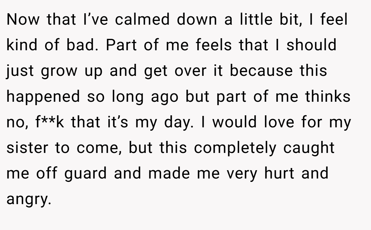 Now that I’ve calmed down a little bit, I feel kind of bad. Part of me feels that I should just grow up and get over it because this happened so long ago but part of me thinks no, f**k that it’s my day. I would love for my sister to come, but this completely caught me off guard and made me very hurt and angry.