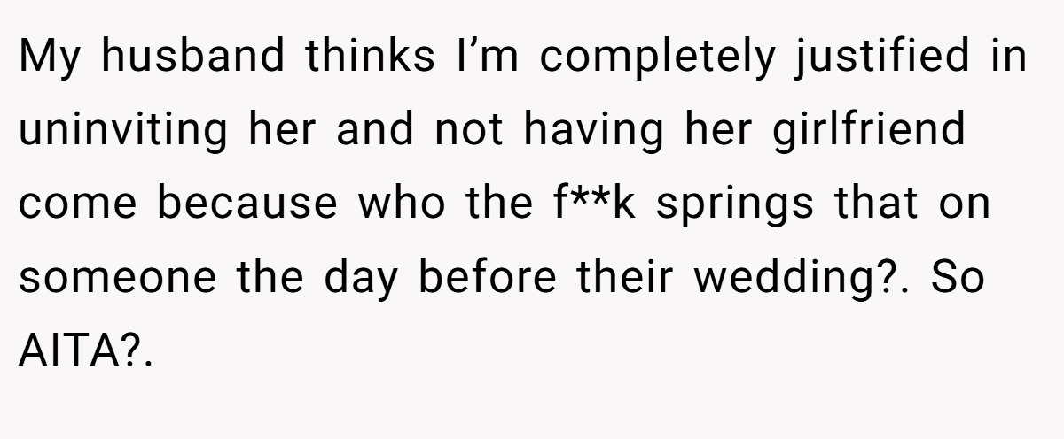 My husband thinks I’m completely justified in uninviting her and not having her girlfriend come because who the f**k springs that on someone the day before their wedding?. So AITA?. 