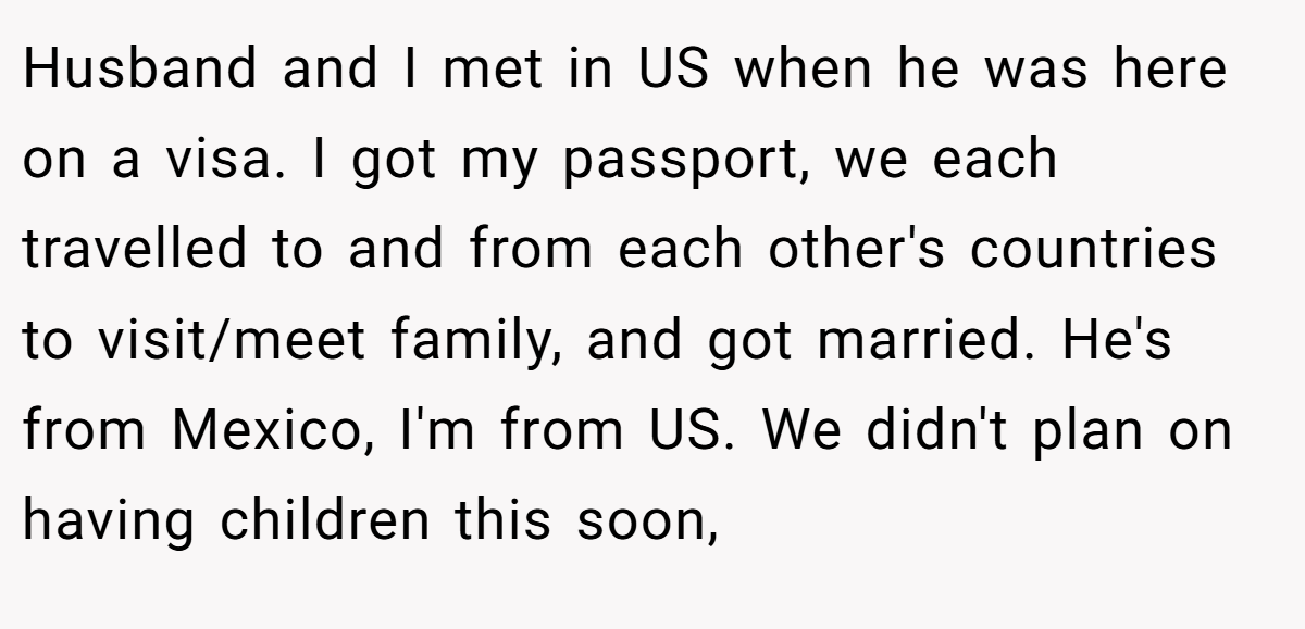 Husband and I met in US when he was here on a visa. I got my passport, we each travelled to and from each other's countries to visit/meet family, and got married. He's from Mexico, I'm from US. We didn't plan on having children this soon,