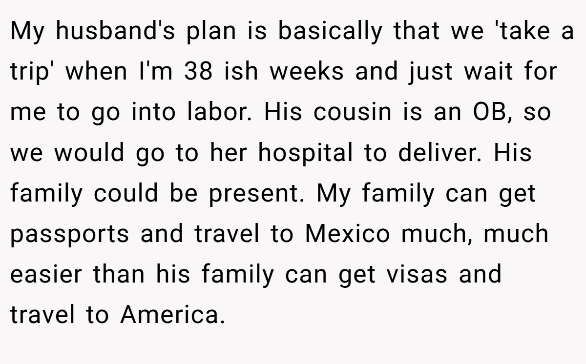 My husband's plan is basically that we 'take a trip' when I'm 38 ish weeks and just wait for me to go into labor. His cousin is an OB, so we would go to her hospital to deliver. His family could be present. My family can get passports and travel to Mexico much, much easier than his family can get visas and travel to America.