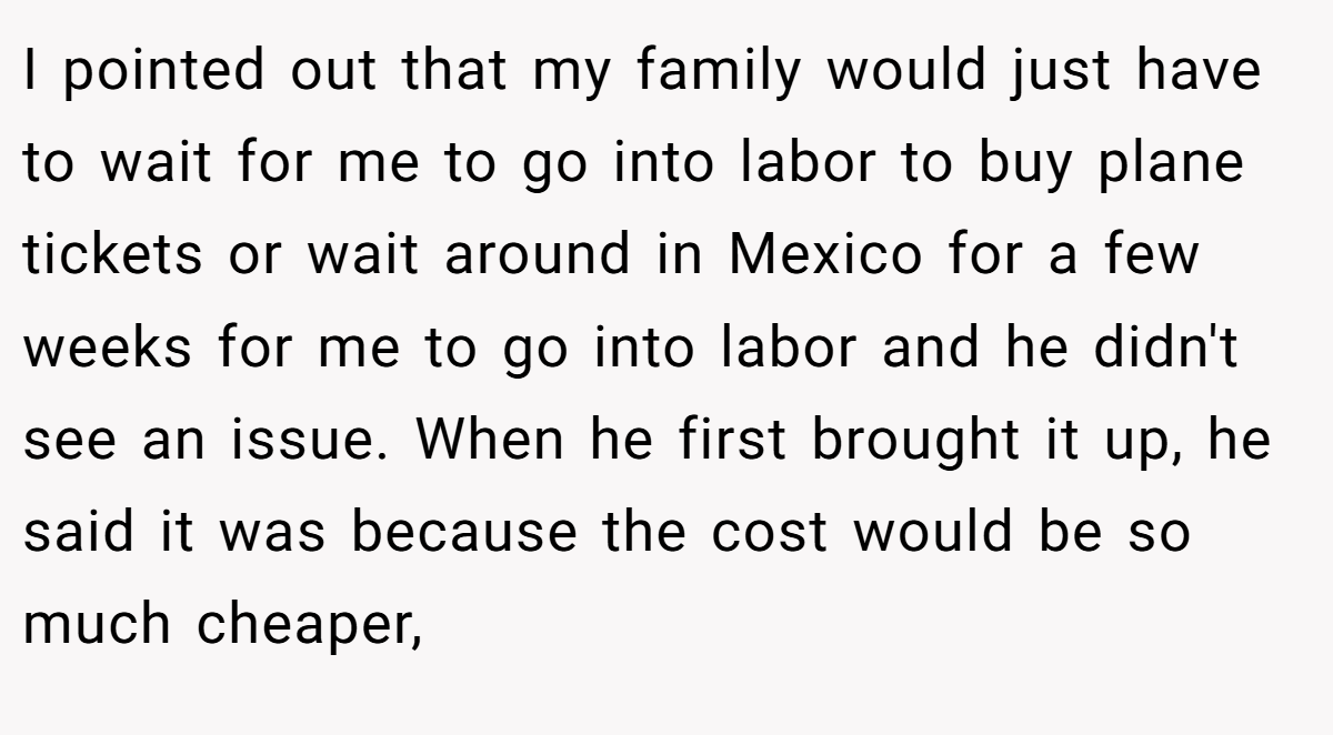 I pointed out that my family would just have to wait for me to go into labor to buy plane tickets or wait around in Mexico for a few weeks for me to go into labor and he didn't see an issue. When he first brought it up, he said it was because the cost would be so much cheaper,