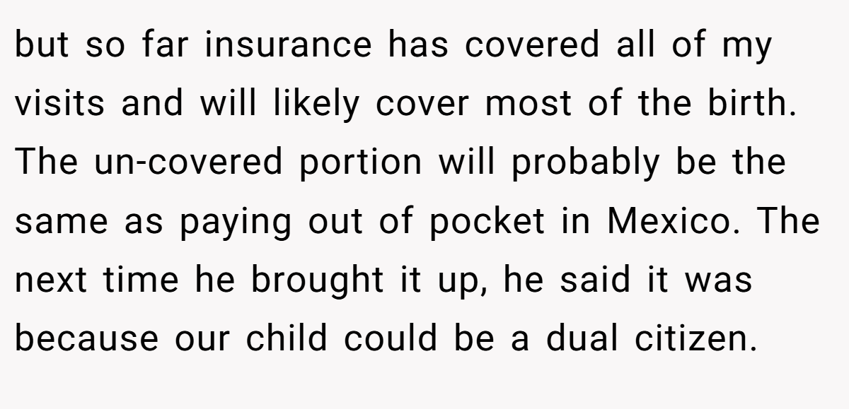 but so far insurance has covered all of my visits and will likely cover most of the birth. The un-covered portion will probably be the same as paying out of pocket in Mexico. The next time he brought it up, he said it was because our child could be a dual citizen.