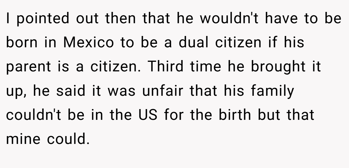 I pointed out then that he wouldn't have to be born in Mexico to be a dual citizen if his parent is a citizen. Third time he brought it up, he said it was unfair that his family couldn't be in the US for the birth but that mine could.