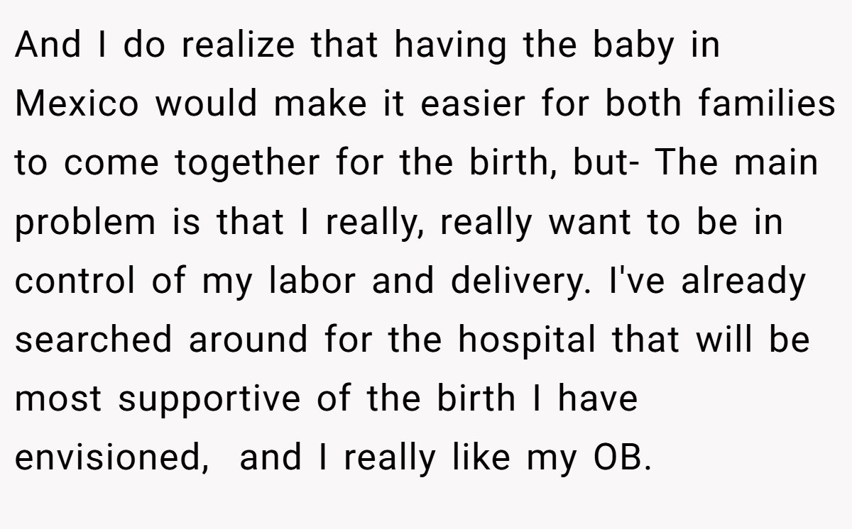 And I do realize that having the baby in Mexico would make it easier for both families to come together for the birth, but- The main problem is that I really, really want to be in control of my labor and delivery. I've already searched around for the hospital that will be most supportive of the birth I have envisioned,  and I really like my OB.