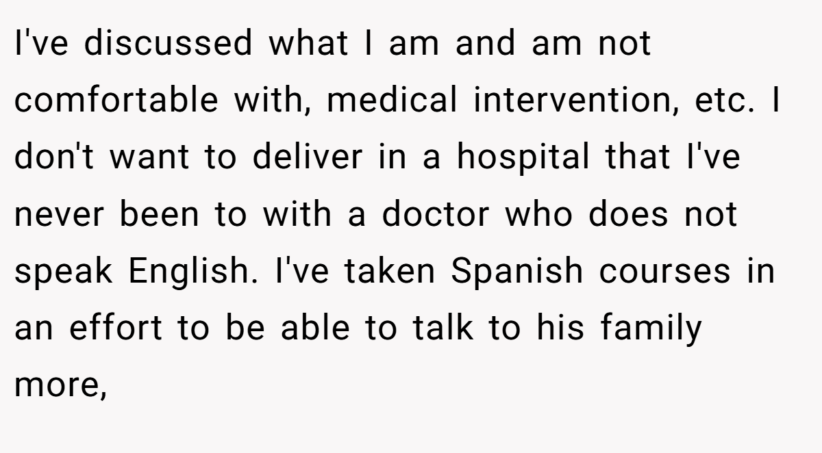 I've discussed what I am and am not comfortable with, medical intervention, etc. I don't want to deliver in a hospital that I've never been to with a doctor who does not speak English. I've taken Spanish courses in an effort to be able to talk to his family more,