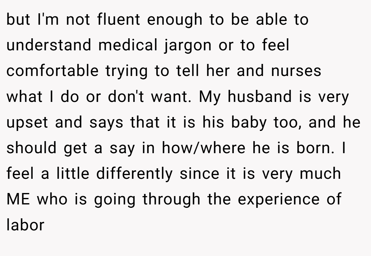 but I'm not fluent enough to be able to understand medical jargon or to feel comfortable trying to tell her and nurses what I do or don't want. My husband is very upset and says that it is his baby too, and he should get a say in how/where he is born. I feel a little differently since it is very much ME who is going through the experience of labor