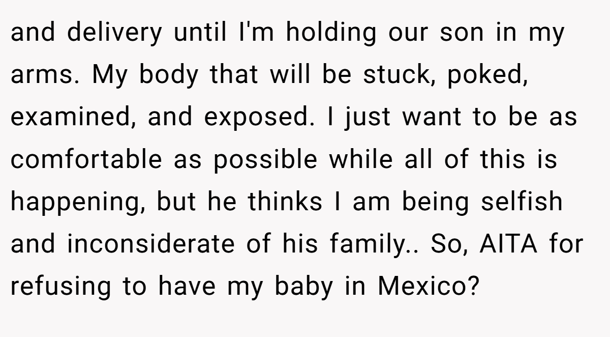 and delivery until I'm holding our son in my arms. My body that will be stuck, poked, examined, and exposed. I just want to be as comfortable as possible while all of this is happening, but he thinks I am being selfish and inconsiderate of his family.. So, AITA for refusing to have my baby in Mexico?