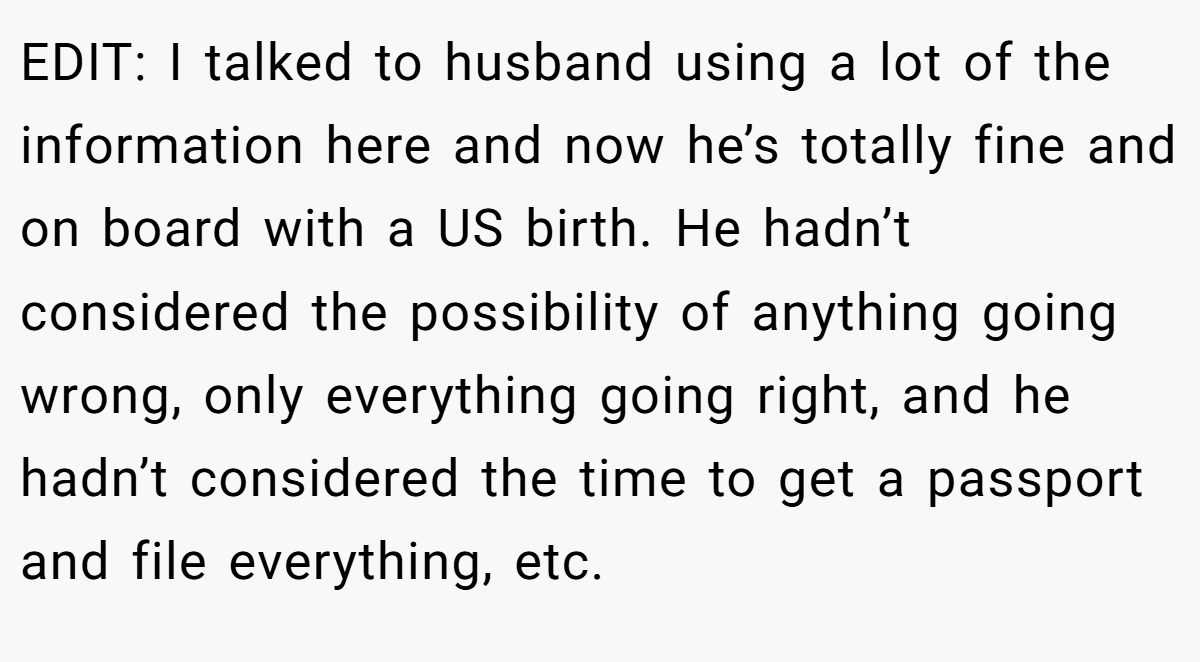 EDIT: I talked to husband using a lot of the information here and now he’s totally fine and on board with a US birth. He hadn’t considered the possibility of anything going wrong, only everything going right, and he hadn’t considered the time to get a passport and file everything, etc.