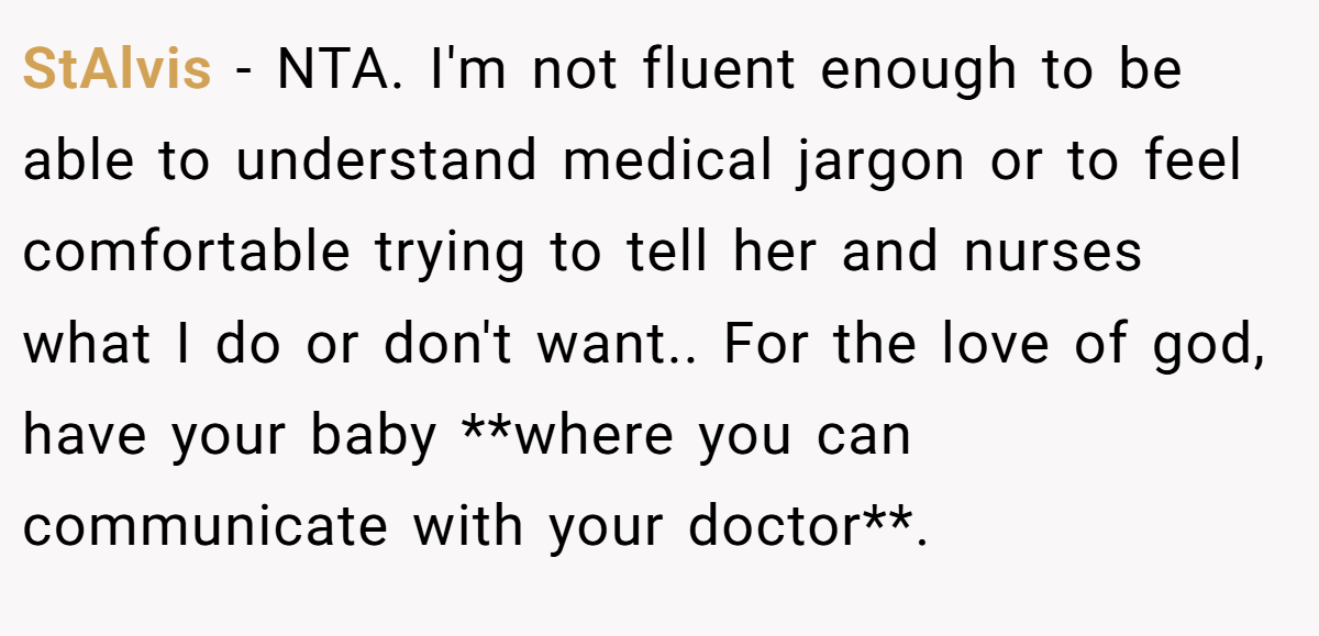 StAlvis - NTA. I'm not fluent enough to be able to understand medical jargon or to feel comfortable trying to tell her and nurses what I do or don't want.. For the love of god, have your baby **where you can communicate with your doctor**.