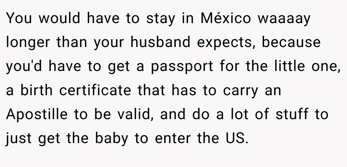 You would have to stay in México waaaay longer than your husband expects, because you'd have to get a passport for the little one, a birth certificate that has to carry an Apostille to be valid, and do a lot of stuff to just get the baby to enter the US.