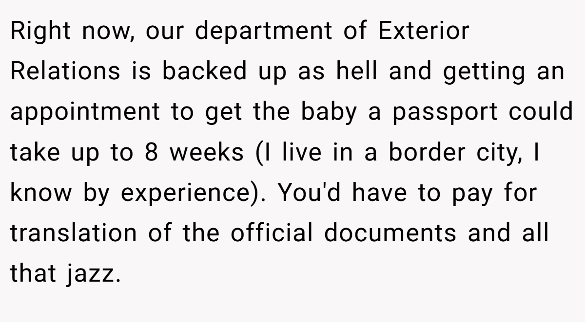 Right now, our department of Exterior Relations is backed up as hell and getting an appointment to get the baby a passport could take up to 8 weeks (I live in a border city, I know by experience). You'd have to pay for translation of the official documents and all that jazz.