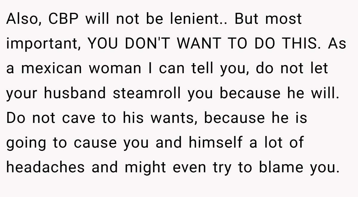 Also, CBP will not be lenient.. But most important, YOU DON'T WANT TO DO THIS. As a mexican woman I can tell you, do not let your husband steamroll you because he will. Do not cave to his wants, because he is going to cause you and himself a lot of headaches and might even try to blame you.