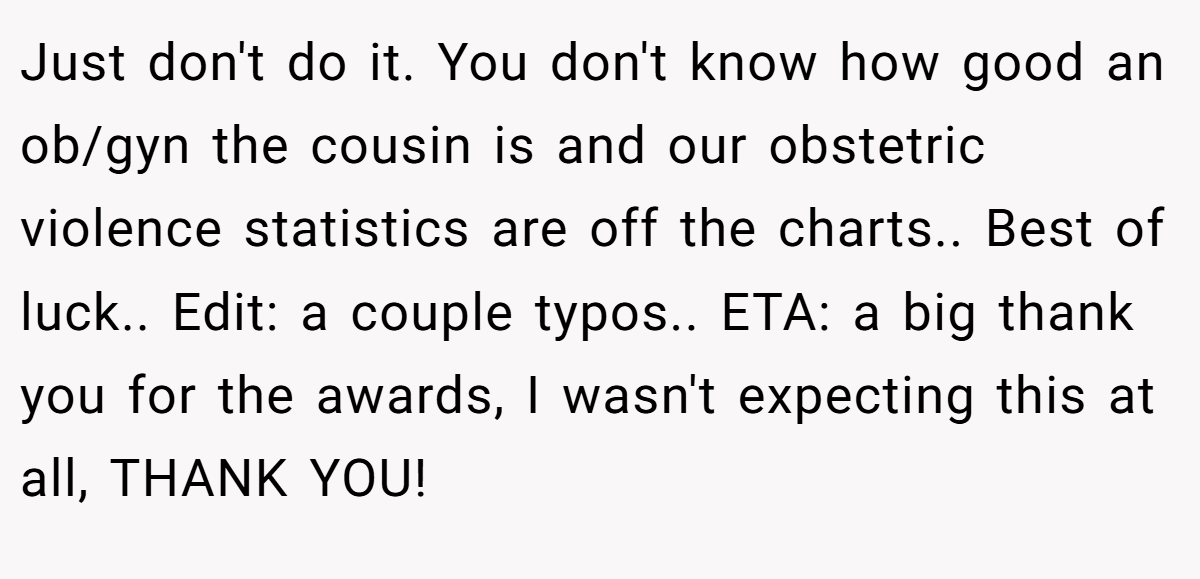 Just don't do it. You don't know how good an ob/gyn the cousin is and our obstetric violence statistics are off the charts.. Best of luck.. Edit: a couple typos.. ETA: a big thank you for the awards, I wasn't expecting this at all, THANK YOU!