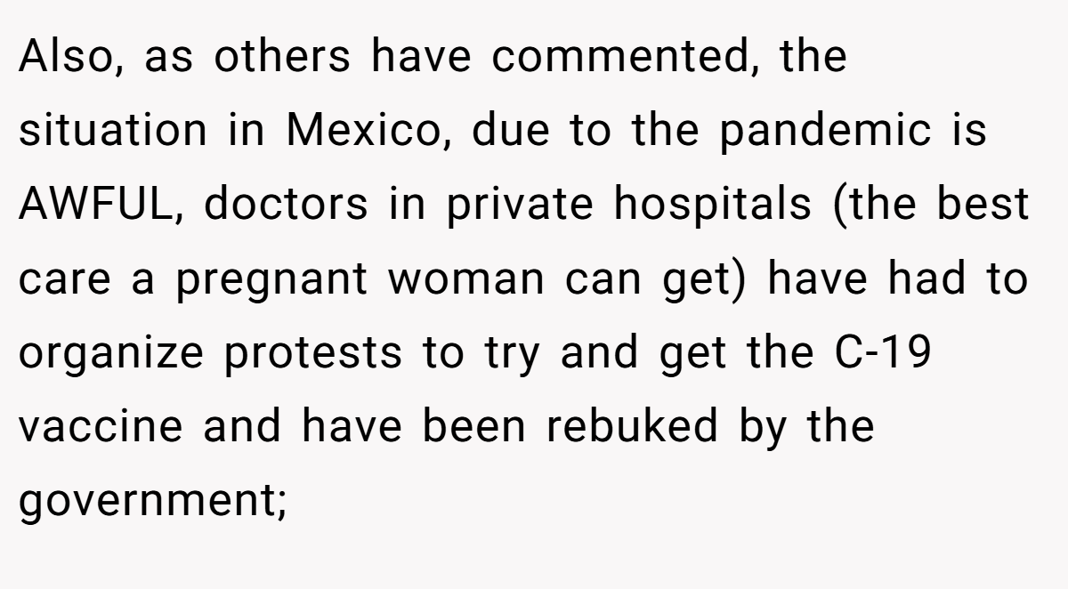 Also, as others have commented, the situation in Mexico, due to the pandemic is AWFUL, doctors in private hospitals (the best care a pregnant woman can get) have had to organize protests to try and get the C-19 vaccine and have been rebuked by the government;