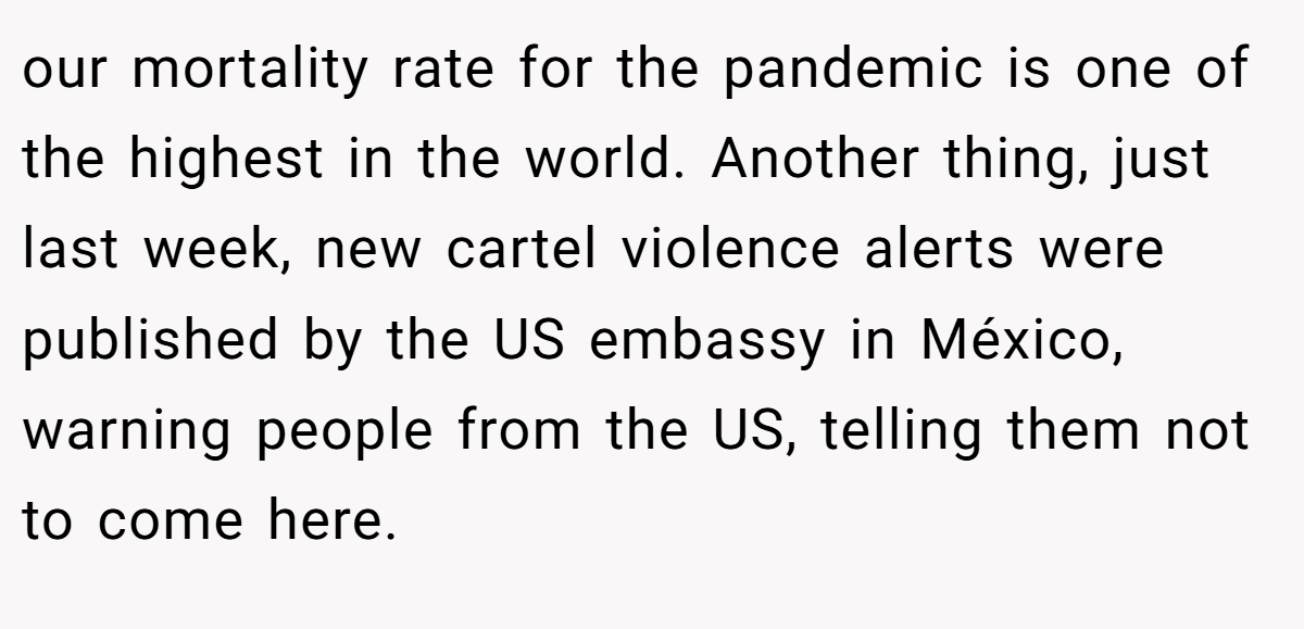 our mortality rate for the pandemic is one of the highest in the world. Another thing, just last week, new cartel violence alerts were published by the US embassy in México, warning people from the US, telling them not to come here.