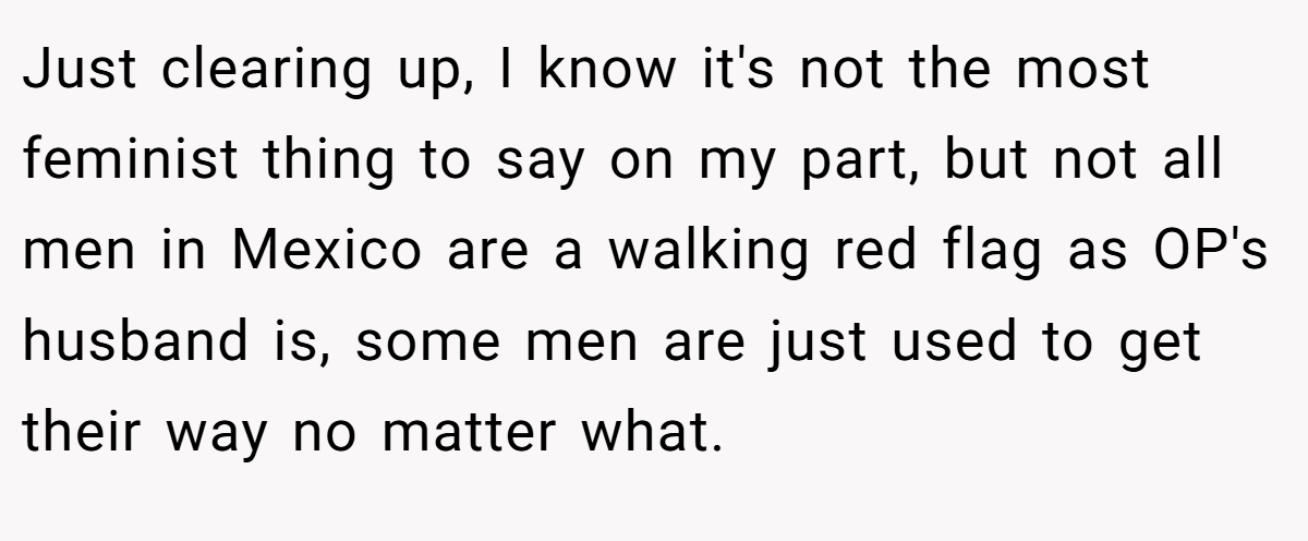 Just clearing up, I know it's not the most feminist thing to say on my part, but not all men in Mexico are a walking red flag as OP's husband is, some men are just used to get their way no matter what.
