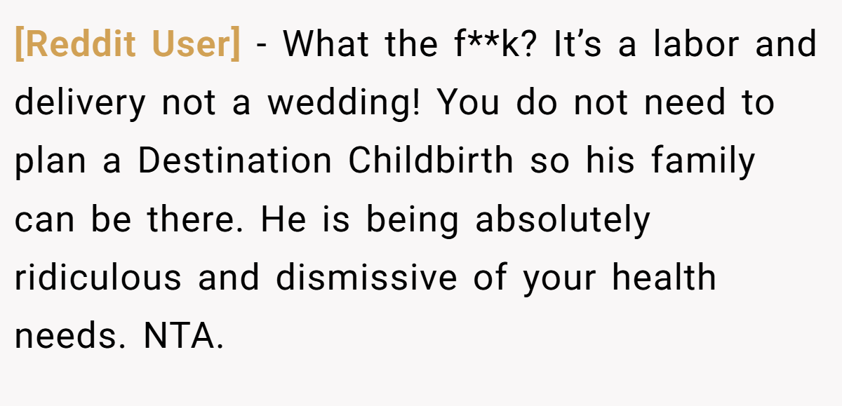[Reddit User] - What the f**k? It’s a labor and delivery not a wedding! You do not need to plan a Destination Childbirth so his family can be there. He is being absolutely ridiculous and dismissive of your health needs. NTA.