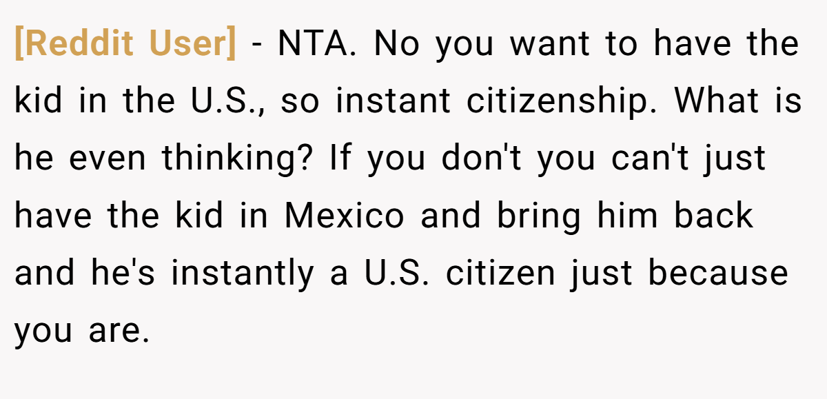 [Reddit User] - NTA. No you want to have the kid in the U.S., so instant citizenship. What is he even thinking? If you don't you can't just have the kid in Mexico and bring him back and he's instantly a U.S. citizen just because you are.