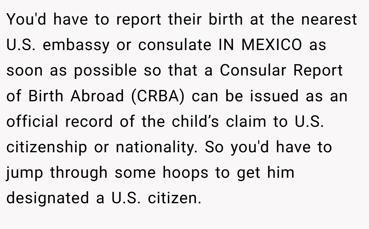 You'd have to report their birth at the nearest U.S. embassy or consulate IN MEXICO as soon as possible so that a Consular Report of Birth Abroad (CRBA) can be issued as an official record of the child’s claim to U.S. citizenship or nationality. So you'd have to jump through some hoops to get him designated a U.S. citizen.