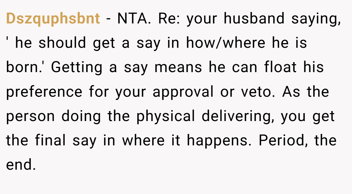 Dszquphsbnt - NTA. Re: your husband saying, ' he should get a say in how/where he is born.' Getting a say means he can float his preference for your approval or veto. As the person doing the physical delivering, you get the final say in where it happens. Period, the end.