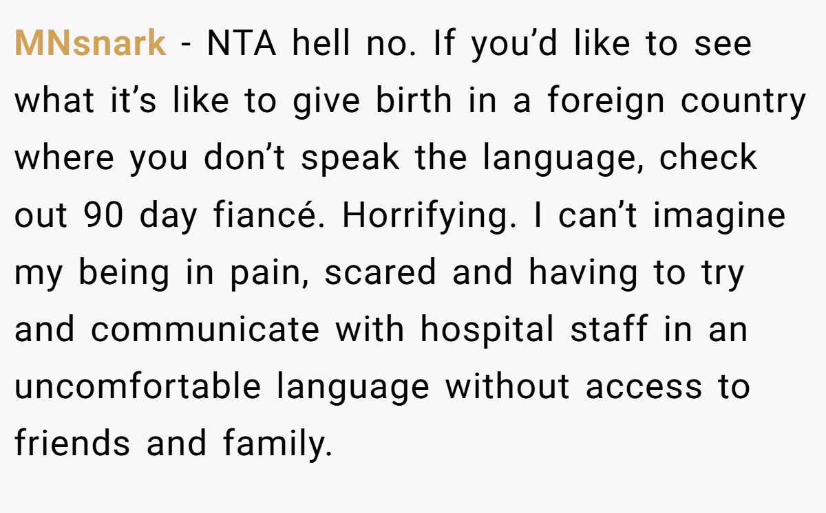 MNsnark - NTA hell no. If you’d like to see what it’s like to give birth in a foreign country where you don’t speak the language, check out 90 day fiancé. Horrifying. I can’t imagine my being in pain, scared and having to try and communicate with hospital staff in an uncomfortable language without access to friends and family.