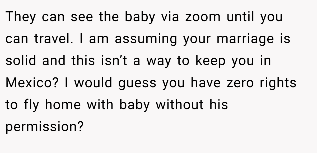 They can see the baby via zoom until you can travel. I am assuming your marriage is solid and this isn’t a way to keep you in Mexico? I would guess you have zero rights to fly home with baby without his permission?