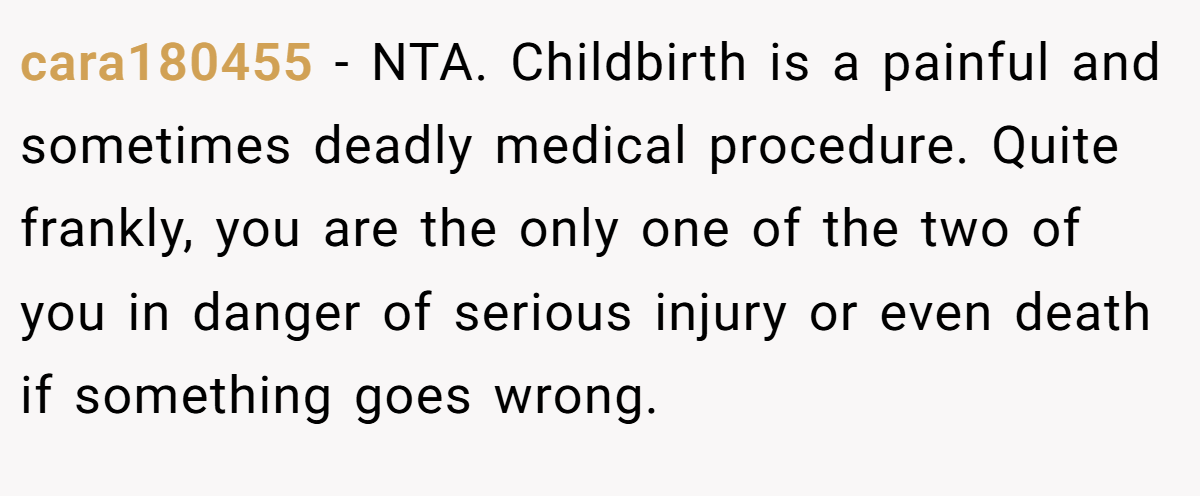 cara180455 - NTA. Childbirth is a painful and sometimes deadly medical procedure. Quite frankly, you are the only one of the two of you in danger of serious injury or even death if something goes wrong.