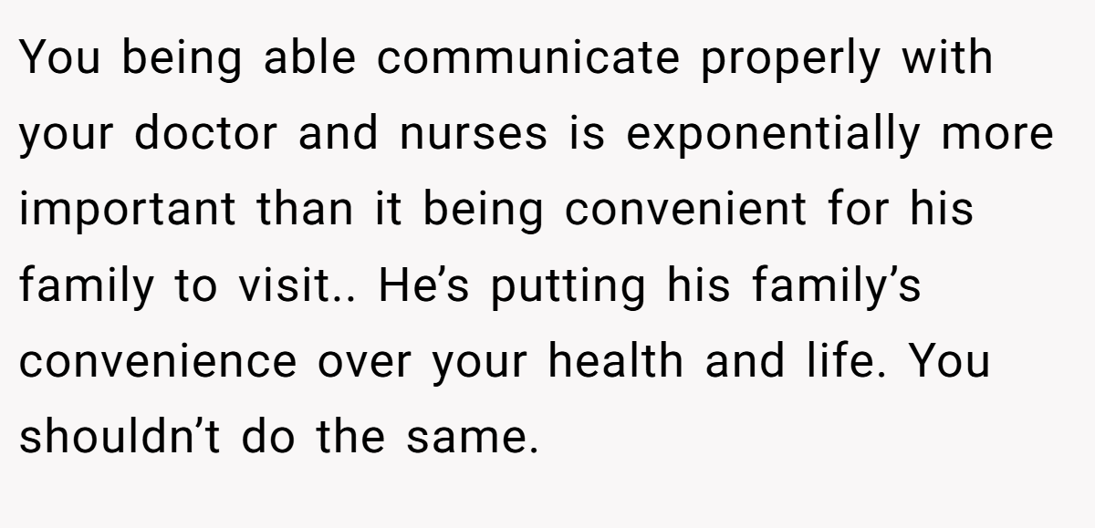 You being able communicate properly with your doctor and nurses is exponentially more important than it being convenient for his family to visit.. He’s putting his family’s convenience over your health and life. You shouldn’t do the same.